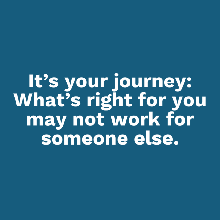 It’s your journey: What’s right for you may not work for someone else.